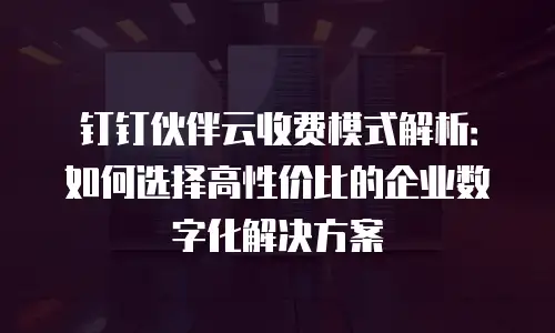 钉钉伙伴云收费模式解析：如何选择高性价比的企业数字化解决方案