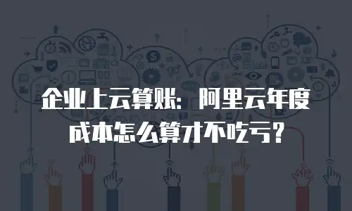 企业上云算账：阿里云年度成本怎么算才不吃亏？