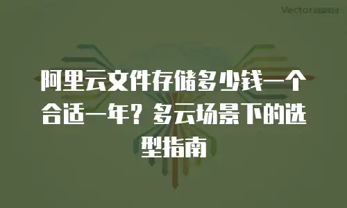 阿里云文件存储多少钱一个合适一年？多云场景下的选型指南