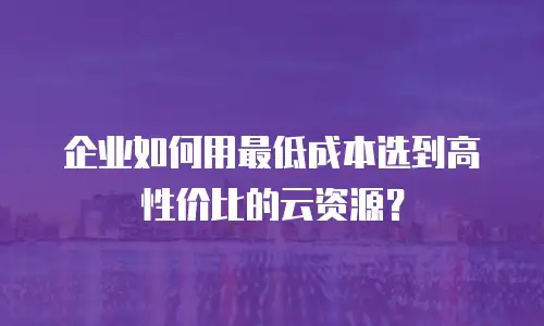 企业如何用最低成本选到高性价比的云资源？