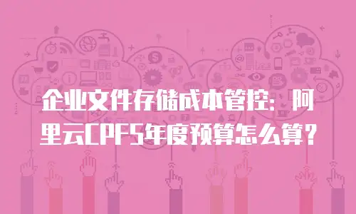 企业文件存储成本管控：阿里云CPFS年度预算怎么算？