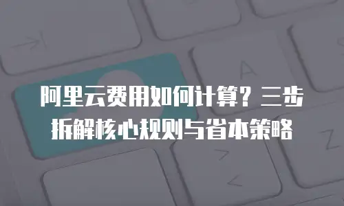 阿里云费用如何计算？三步拆解核心规则与省本策略