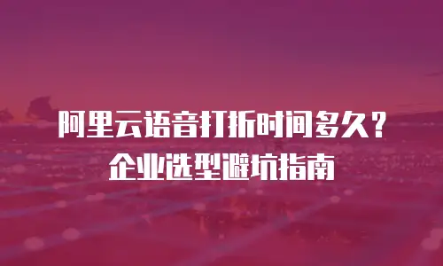 阿里云语音打折时间多久？企业选型避坑指南