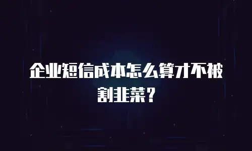 企业短信成本怎么算才不被割韭菜？