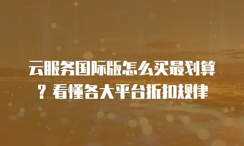 云服务国际版怎么买最划算？看懂各大平台折扣规律