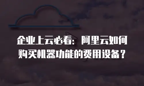 企业上云必看：阿里云如何购买机器功能的费用设备？