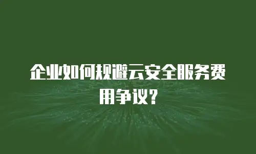 企业如何规避云安全服务费用争议？