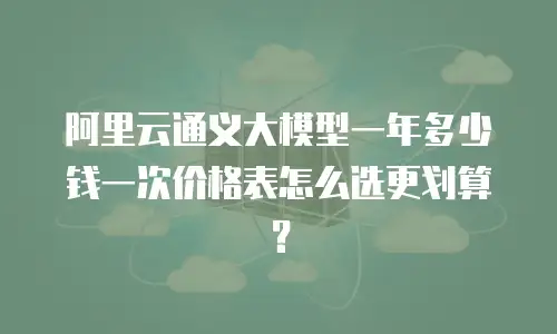 阿里云通义大模型一年多少钱一次价格表怎么选更划算？