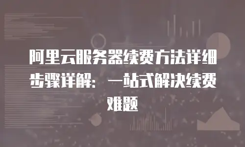 阿里云服务器续费方法详细步骤详解：一站式解决续费难题