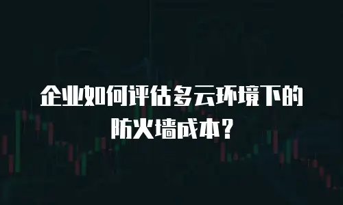 企业如何评估多云环境下的防火墙成本？
