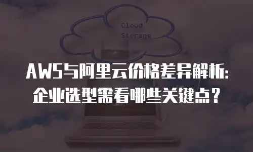 AWS与阿里云价格差异解析：企业选型需看哪些关键点？