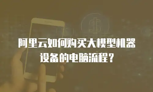 阿里云如何购买大模型机器设备的电脑流程？