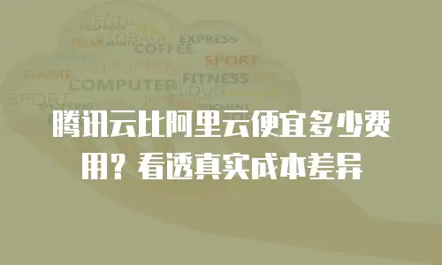 腾讯云比阿里云便宜多少费用？看透真实成本差异