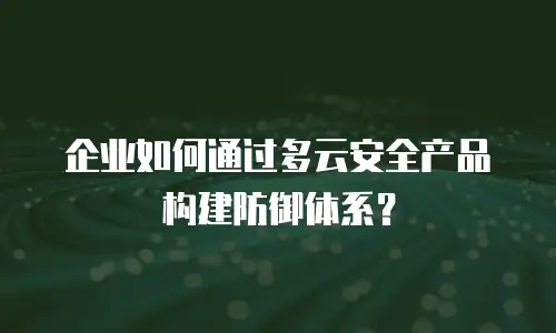 企业如何通过多云安全产品构建防御体系？