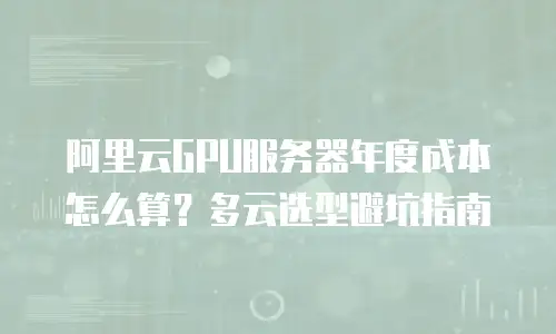 阿里云GPU服务器年度成本怎么算？多云选型避坑指南