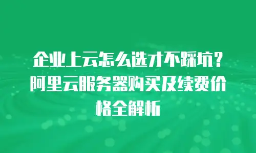 企业上云怎么选才不踩坑？阿里云服务器购买及续费价格全解析