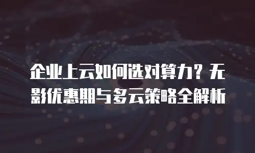 企业上云如何选对算力？无影优惠期与多云策略全解析