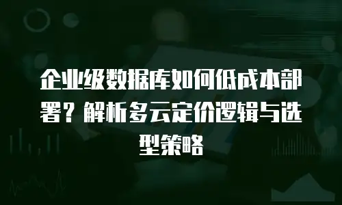 企业级数据库如何低成本部署？解析多云定价逻辑与选型策略
