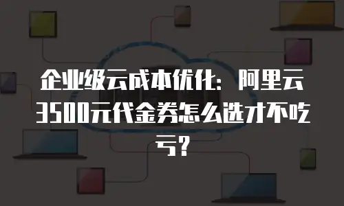 企业级云成本优化：阿里云3500元代金券怎么选才不吃亏？