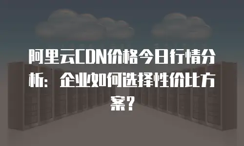 阿里云CDN价格今日行情分析：企业如何选择性价比方案？