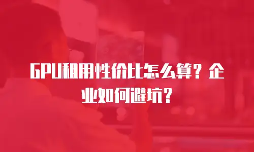 GPU租用性价比怎么算？企业如何避坑？