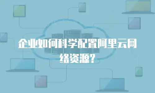 企业如何科学配置阿里云网络资源？