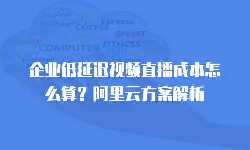 企业低延迟视频直播成本怎么算？阿里云方案解析