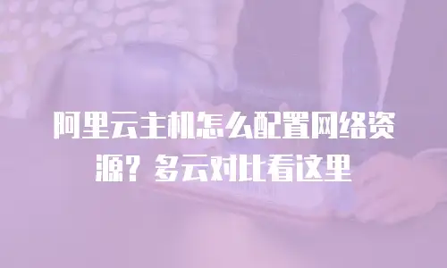 阿里云主机怎么配置网络资源？多云对比看这里