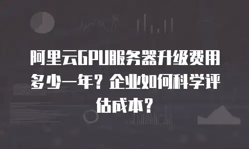 阿里云GPU服务器升级费用多少一年？企业如何科学评估成本？
