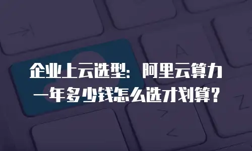 企业上云选型：阿里云算力一年多少钱怎么选才划算？