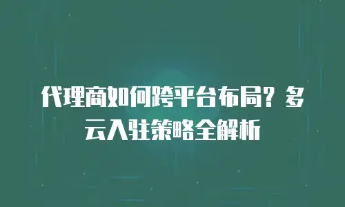 代理商如何跨平台布局？多云入驻策略全解析