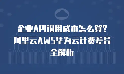 企业API调用成本怎么算？阿里云AWS华为云计费差异全解析