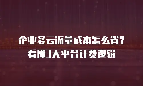 企业多云流量成本怎么省？看懂3大平台计费逻辑