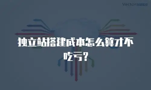 独立站搭建成本怎么算才不吃亏？