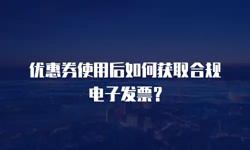 优惠券使用后如何获取合规电子发票？