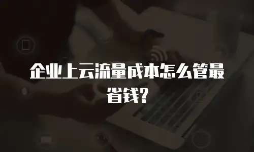 企业上云流量成本怎么管最省钱？