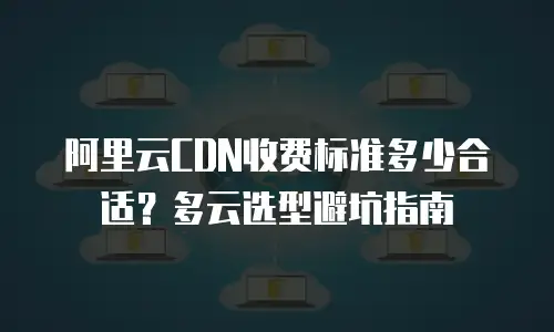 阿里云CDN收费标准多少合适？多云选型避坑指南