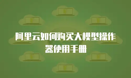 阿里云如何购买大模型操作器使用手册
