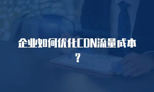 企业如何优化CDN流量成本？