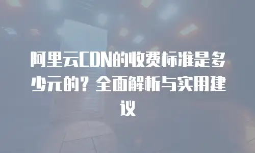 阿里云CDN的收费标准是多少元的？全面解析与实用建议