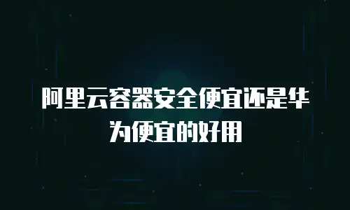 阿里云容器安全便宜还是华为便宜的好用