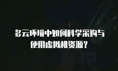 多云环境中如何科学采购与使用虚拟机资源？