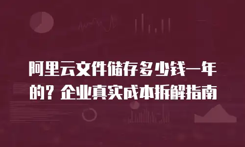 阿里云文件储存多少钱一年的？企业真实成本拆解指南
