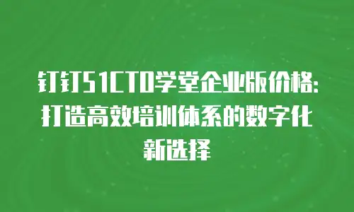 钉钉51CTO学堂企业版价格：打造高效培训体系的数字化新选择