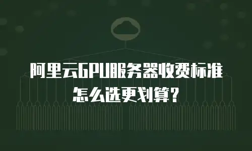 阿里云GPU服务器收费标准怎么选更划算？