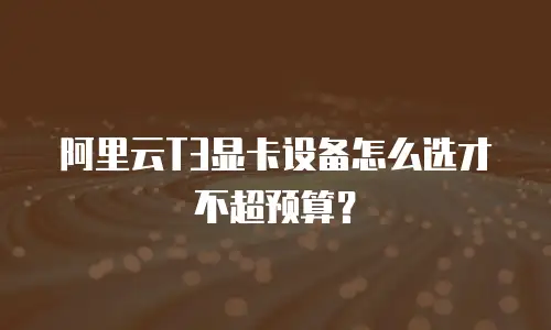 阿里云T3显卡设备怎么选才不超预算？