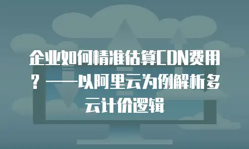 企业如何精准估算CDN费用？——以阿里云为例解析多云计价逻辑
