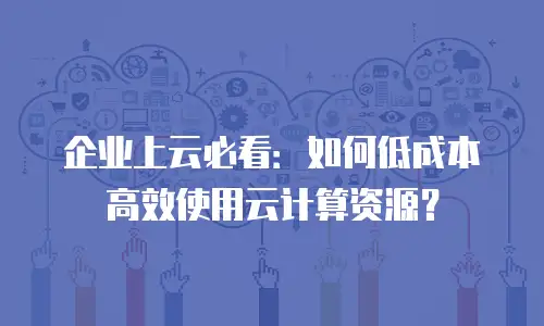 企业上云必看：如何低成本高效使用云计算资源？