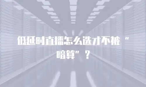 低延时直播怎么选才不被&ldquo;暗算&rdquo;？