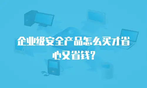 企业级安全产品怎么买才省心又省钱？